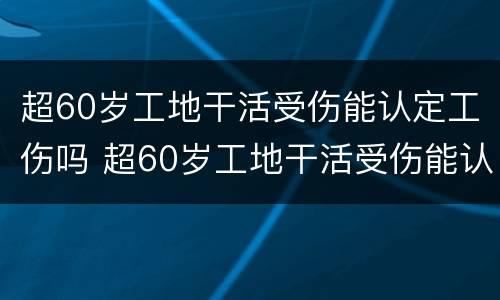 超60岁工地干活受伤能认定工伤吗 超60岁工地干活受伤能认定工伤吗为什么