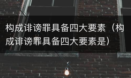 构成诽谤罪具备四大要素（构成诽谤罪具备四大要素是）