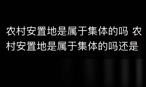 农村安置地是属于集体的吗 农村安置地是属于集体的吗还是个人