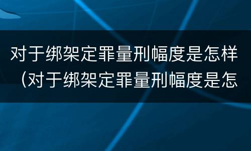 对于绑架定罪量刑幅度是怎样（对于绑架定罪量刑幅度是怎样计算的）