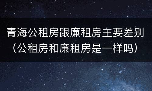 青海公租房跟廉租房主要差别（公租房和廉租房是一样吗）