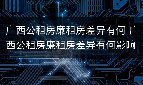 广西公租房廉租房差异有何 广西公租房廉租房差异有何影响
