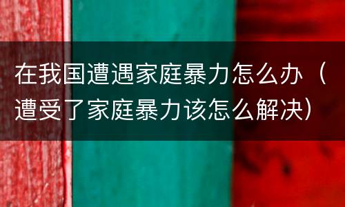 在我国遭遇家庭暴力怎么办（遭受了家庭暴力该怎么解决）