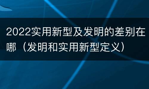 2022实用新型及发明的差别在哪（发明和实用新型定义）