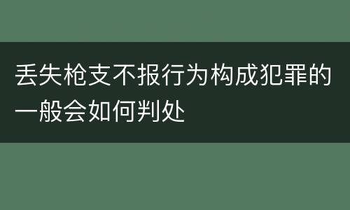 丢失枪支不报行为构成犯罪的一般会如何判处
