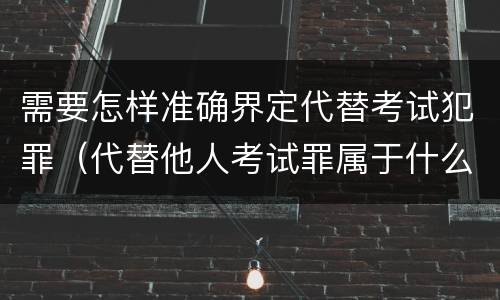 需要怎样准确界定代替考试犯罪（代替他人考试罪属于什么类犯罪）