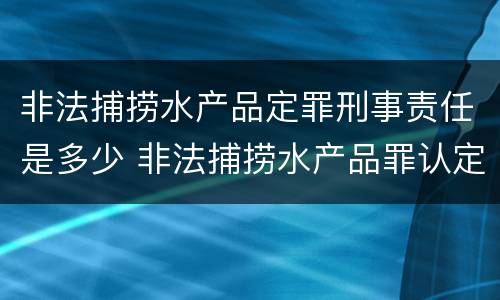 非法捕捞水产品定罪刑事责任是多少 非法捕捞水产品罪认定