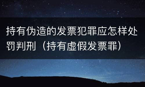 持有伪造的发票犯罪应怎样处罚判刑（持有虚假发票罪）