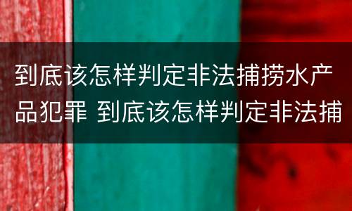 到底该怎样判定非法捕捞水产品犯罪 到底该怎样判定非法捕捞水产品犯罪行为