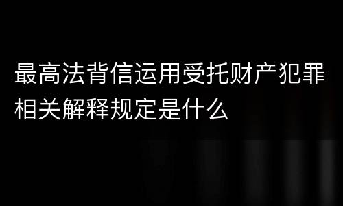 最高法背信运用受托财产犯罪相关解释规定是什么