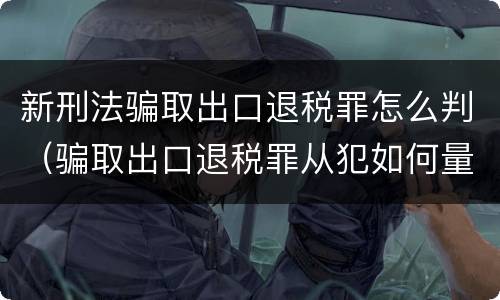 新刑法骗取出口退税罪怎么判（骗取出口退税罪从犯如何量刑）