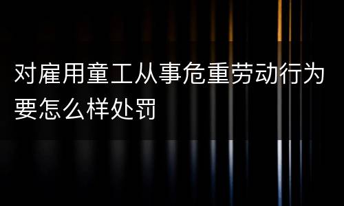 对雇用童工从事危重劳动行为要怎么样处罚