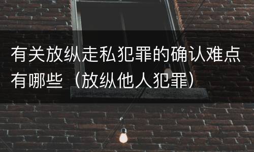 有关放纵走私犯罪的确认难点有哪些（放纵他人犯罪）