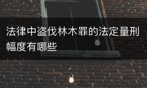 法律中盗伐林木罪的法定量刑幅度有哪些