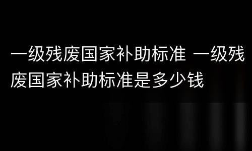 一级残废国家补助标准 一级残废国家补助标准是多少钱