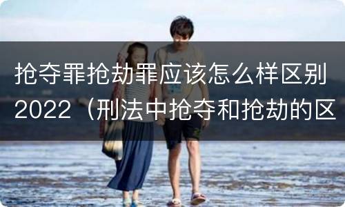 抢夺罪抢劫罪应该怎么样区别2022（刑法中抢夺和抢劫的区别）