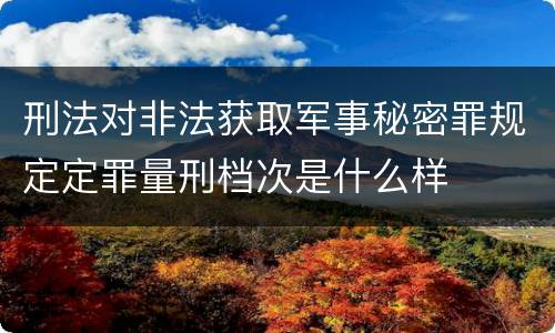 刑法对非法获取军事秘密罪规定定罪量刑档次是什么样