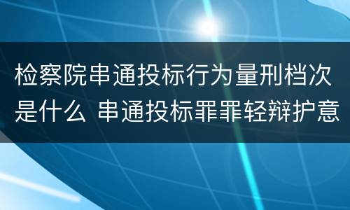 检察院串通投标行为量刑档次是什么 串通投标罪罪轻辩护意见
