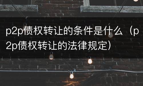 p2p债权转让的条件是什么（p2p债权转让的法律规定）