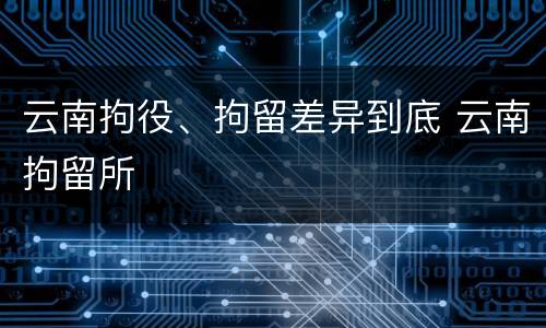 云南拘役、拘留差异到底 云南拘留所
