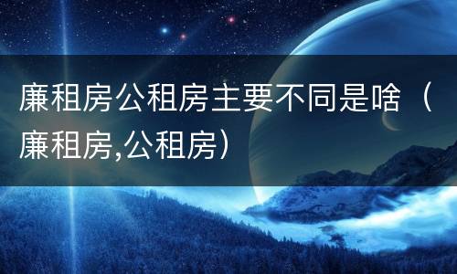 廉租房公租房主要不同是啥（廉租房,公租房）