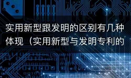 实用新型跟发明的区别有几种体现（实用新型与发明专利的区别有哪些）