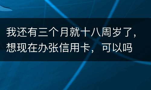 我还有三个月就十八周岁了，想现在办张信用卡，可以吗