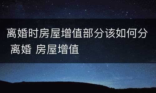 离婚时房屋增值部分该如何分 离婚 房屋增值