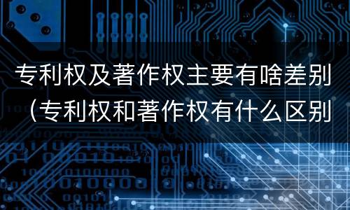 专利权及著作权主要有啥差别（专利权和著作权有什么区别）
