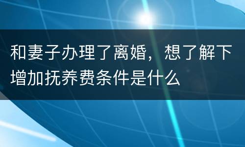 和妻子办理了离婚，想了解下增加抚养费条件是什么