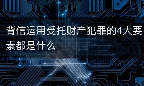 背信运用受托财产犯罪的4大要素都是什么