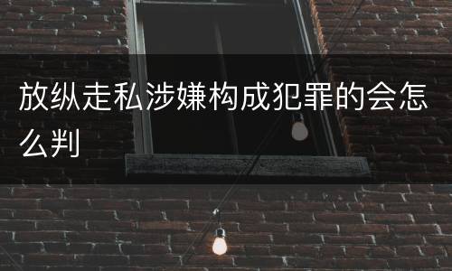 放纵走私涉嫌构成犯罪的会怎么判