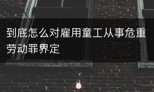 到底怎么对雇用童工从事危重劳动罪界定
