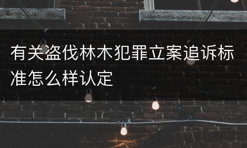 有关盗伐林木犯罪立案追诉标准怎么样认定