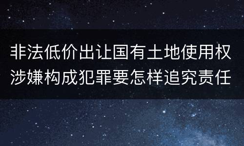 非法低价出让国有土地使用权涉嫌构成犯罪要怎样追究责任