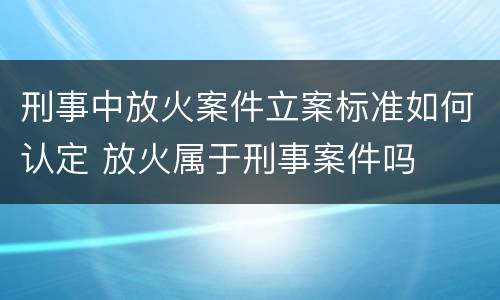 刑事中放火案件立案标准如何认定 放火属于刑事案件吗