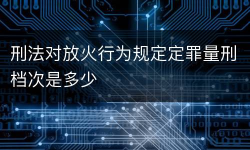 刑法对放火行为规定定罪量刑档次是多少