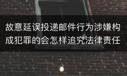 故意延误投递邮件行为涉嫌构成犯罪的会怎样追究法律责任