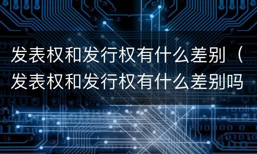 发表权和发行权有什么差别（发表权和发行权有什么差别吗）