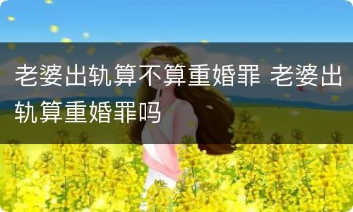 老婆出轨算不算重婚罪 老婆出轨算重婚罪吗
