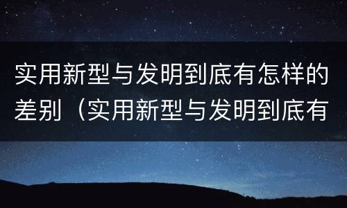 实用新型与发明到底有怎样的差别（实用新型与发明到底有怎样的差别呢）