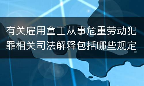 有关雇用童工从事危重劳动犯罪相关司法解释包括哪些规定
