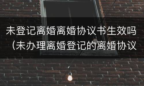未登记离婚离婚协议书生效吗（未办理离婚登记的离婚协议书无效）