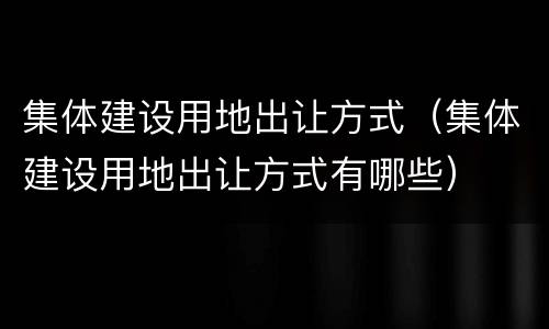 集体建设用地出让方式（集体建设用地出让方式有哪些）