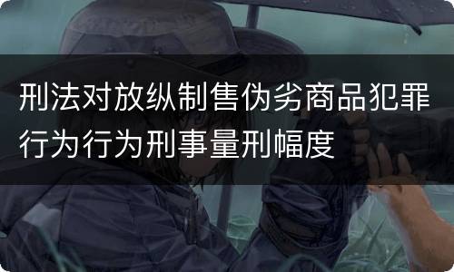 刑法对放纵制售伪劣商品犯罪行为行为刑事量刑幅度