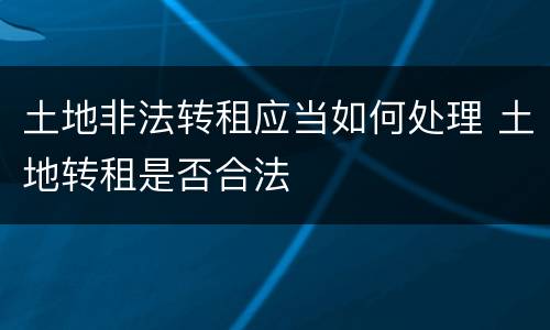 土地非法转租应当如何处理 土地转租是否合法