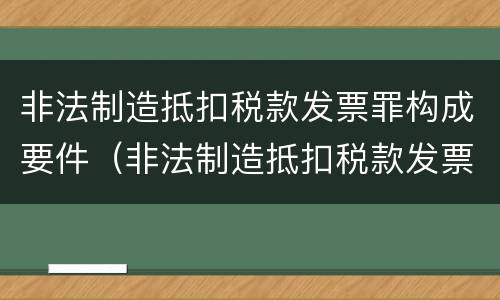 非法制造抵扣税款发票罪构成要件（非法制造抵扣税款发票罪构成要件有哪些）