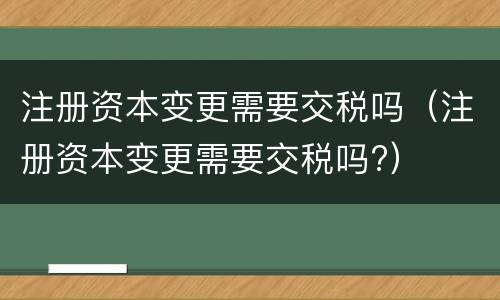 注册资本变更需要交税吗（注册资本变更需要交税吗?）