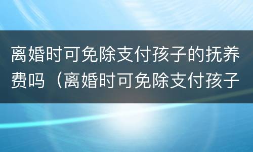 离婚时可免除支付孩子的抚养费吗（离婚时可免除支付孩子的抚养费吗）