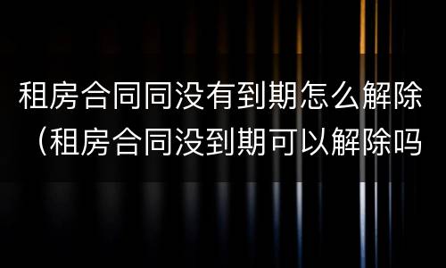 租房合同同没有到期怎么解除（租房合同没到期可以解除吗）
